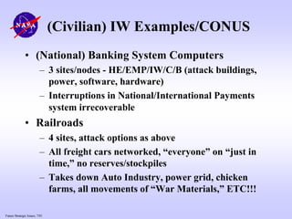 Future Strategic Issues, 7/01
(Civilian) IW Examples/CONUS
• (National) Banking System Computers
– 3 sites/nodes - HE/EMP/IW/C/B (attack buildings,
power, software, hardware)
– Interruptions in National/International Payments
system irrecoverable
• Railroads
– 4 sites, attack options as above
– All freight cars networked, “everyone” on “just in
time,” no reserves/stockpiles
– Takes down Auto Industry, power grid, chicken
farms, all movements of “War Materials,” ETC!!!
 
