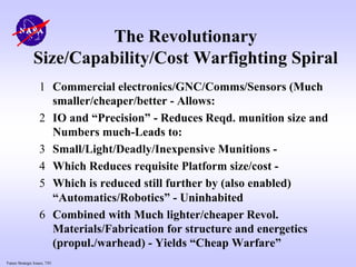 Future Strategic Issues, 7/01
The Revolutionary
Size/Capability/Cost Warfighting Spiral
1 Commercial electronics/GNC/Comms/Sensors (Much
smaller/cheaper/better - Allows:
2 IO and “Precision” - Reduces Reqd. munition size and
Numbers much-Leads to:
3 Small/Light/Deadly/Inexpensive Munitions -
4 Which Reduces requisite Platform size/cost -
5 Which is reduced still further by (also enabled)
“Automatics/Robotics” - Uninhabited
6 Combined with Much lighter/cheaper Revol.
Materials/Fabrication for structure and energetics
(propul./warhead) - Yields “Cheap Warfare”
 