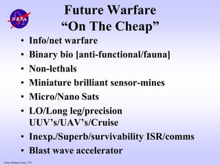 Future Strategic Issues, 7/01
Future Warfare
“On The Cheap”
• Info/net warfare
• Binary bio [anti-functional/fauna]
• Non-lethals
• Miniature brilliant sensor-mines
• Micro/Nano Sats
• LO/Long leg/precision
UUV’s/UAV’s/Cruise
• Inexp./Superb/survivability ISR/comms
• Blast wave accelerator
 