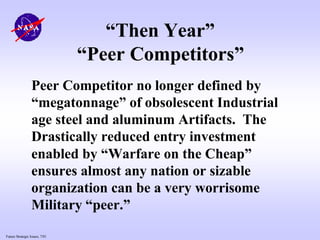 Future Strategic Issues, 7/01
“Then Year”
“Peer Competitors”
Peer Competitor no longer defined by
“megatonnage” of obsolescent Industrial
age steel and aluminum Artifacts. The
Drastically reduced entry investment
enabled by “Warfare on the Cheap”
ensures almost any nation or sizable
organization can be a very worrisome
Military “peer.”
 