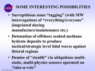 Future Strategic Issues, 7/01
SOME INTERESTING POSSIBILITIES
• Surreptitious nano “tagging” (with MW
interrogation) of “everything/everyone”
(imprinted during
manufacture/maintenance etc.)
• Detonation of offshore seabed methane
hydrate deposits to produce
tactical/strategic level tidal waves against
littoral regions
• Demise of “stealth” via ubiquitous multi-
static, multi-physics sensors operated on
“take-a-vote”
 