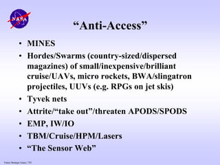 Future Strategic Issues, 7/01
“Anti-Access”
• MINES
• Hordes/Swarms (country-sized/dispersed
magazines) of small/inexpensive/brilliant
cruise/UAVs, micro rockets, BWA/slingatron
projectiles, UUVs (e.g. RPGs on jet skis)
• Tyvek nets
• Attrite/“take out”/threaten APODS/SPODS
• EMP, IW/IO
• TBM/Cruise/HPM/Lasers
• “The Sensor Web”
 
