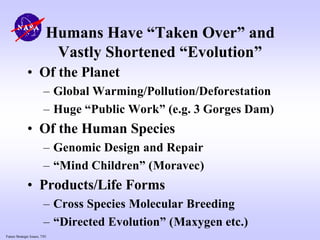 Future Strategic Issues, 7/01
Humans Have “Taken Over” and
Vastly Shortened “Evolution”
• Of the Planet
– Global Warming/Pollution/Deforestation
– Huge “Public Work” (e.g. 3 Gorges Dam)
• Of the Human Species
– Genomic Design and Repair
– “Mind Children” (Moravec)
• Products/Life Forms
– Cross Species Molecular Breeding
– “Directed Evolution” (Maxygen etc.)
 