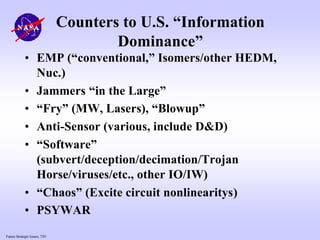 Future Strategic Issues, 7/01
Counters to U.S. “Information
Dominance”
• EMP (“conventional,” Isomers/other HEDM,
Nuc.)
• Jammers “in the Large”
• “Fry” (MW, Lasers), “Blowup”
• Anti-Sensor (various, include D&D)
• “Software”
(subvert/deception/decimation/Trojan
Horse/viruses/etc., other IO/IW)
• “Chaos” (Excite circuit nonlinearitys)
• PSYWAR
 