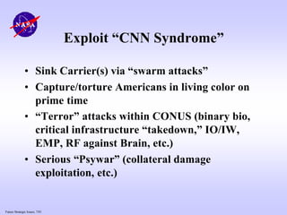 Future Strategic Issues, 7/01
Exploit “CNN Syndrome”
• Sink Carrier(s) via “swarm attacks”
• Capture/torture Americans in living color on
prime time
• “Terror” attacks within CONUS (binary bio,
critical infrastructure “takedown,” IO/IW,
EMP, RF against Brain, etc.)
• Serious “Psywar” (collateral damage
exploitation, etc.)
 