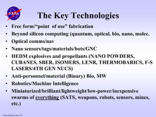 Future Strategic Issues, 7/01
The Key Technologies
• Free form/“point of use” fabrication
• Beyond silicon computing (quantum, optical, bio, nano, molec.
• Optical comms/nav
• Nano sensors/tags/materials/bots/GNC
• HEDM explosives and propellants (NANO POWDERS,
CUBANES, SBER, ISOMERS, LENR, THERMOBARICS, F-S
LASERS/4TH GEN NUCS)
• Anti-personnel/material (Binary) Bio, MW
• Robotics/Machine Intelligence
• Miniaturized/brilliant/lightweight/low-power/inexpensive
swarms of everything (SATS, weapons, robots, sensors, mines,
etc.)
 