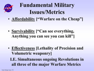 Future Strategic Issues, 7/01
Fundamental Military
Issues/Metrics
• Affordability [“Warfare on the Cheap”]
• Survivability [“Can see everything,
Anything you can see you can kill”]
• Effectiveness [Lethality of Precision and
Volumetric weaponry]
I.E. Simultaneous ongoing Revolutions in
all three of the major Warfare Metrics
 