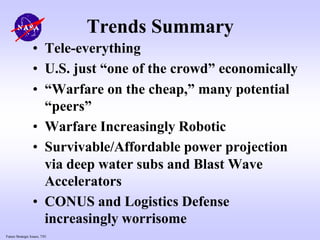Future Strategic Issues, 7/01
Trends Summary
• Tele-everything
• U.S. just “one of the crowd” economically
• “Warfare on the cheap,” many potential
“peers”
• Warfare Increasingly Robotic
• Survivable/Affordable power projection
via deep water subs and Blast Wave
Accelerators
• CONUS and Logistics Defense
increasingly worrisome
 