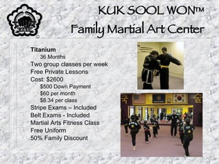 KUK SOOL WON™ Family Martial Art Center Titanium 36 Months Two group classes per week Free Private Lessons Cost: $2600 $500 Down Payment $60 per month $8.34 per class Stripe Exams – Included Belt Exams - Included Martial Arts Fitness Class Free Uniform 50% Family Discount 