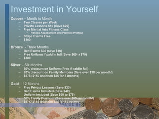 Investment in Yourself Copper  –   Month to Month Two Classes per Week Private Lessons $10 (Save $20) Free Martial Arts Fitness Class Fitness Assessment and Planned Workout Stripe Exams Free $100 Bronze  - Three Months Belt Exams $30 (save $10) Free Uniform if paid in full (Save $60 to $75) $300 Silver   - Six Months 50% discount on Uniform (Free if paid in full) 20% discount on Family Members (Save over $30 per month!) $575 ($150 and then $85 for 5 months) Gold  – 12 Months Free Private Lessons (Save $30) Belt Exams Included (Save $40) Uniform Included (Save $60 to $75) 50% Family Discount (Save over $60 per month!) $975 ($150 and then $75 for 11 months) 
