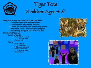 Tiger Tots  (Children Ages 4-6) Why Our Program Soars Above the Rest! Fully certified Black-Belt Instructors Fully carpeted and matted facilities Theme based curriculum and reward system No hidden costs – fully inclusive program Specifically designed for 4 to 6 year olds Payment Options: Month to Month Cost: $75.00 / month $9.14 per class Uniform $50 Yearly Cost: $800.00 Save $100! $100 down payment $63.64 per month $7.69 per class Free Uniform 
