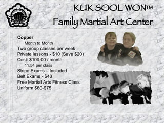KUK SOOL WON™ Family Martial Art Center Copper Month to Month Two group classes per week Private lessons - $10 (Save $20) Cost: $100.00 / month 11.54 per class Stripe Exams – Included Belt Exams - $40 Free Martial Arts Fitness Class Uniform $60-$75 
