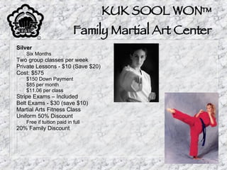 KUK SOOL WON™ Family Martial Art Center Silver Six Months Two group classes per week Private Lessons - $10 (Save $20) Cost: $575 $150 Down Payment $85 per month $11.06 per class Stripe Exams – Included Belt Exams - $30 (save $10) Martial Arts Fitness Class Uniform 50% Discount Free if tuition paid in full 20% Family Discount 