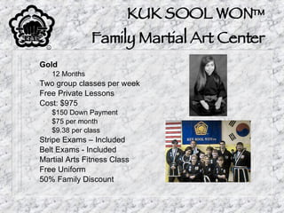 KUK SOOL WON™ Family Martial Art Center Gold 12 Months Two group classes per week Free Private Lessons Cost: $975 $150 Down Payment $75 per month $9.38 per class Stripe Exams – Included Belt Exams - Included Martial Arts Fitness Class Free Uniform 50% Family Discount 