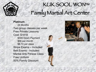 KUK SOOL WON™ Family Martial Art Center Platinum 24 Months Two group classes per week Free Private Lessons Cost: $1818 $300 Down Payment $66 per month $8.74 per class Stripe Exams – Included Belt Exams - Included Martial Arts Fitness Class Free Uniform 50% Family Discount 