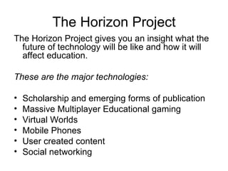 The Horizon Project The Horizon Project gives you an insight what the future of technology will be like and how it will affect education. These are the major technologies: Scholarship and emerging forms of publication  Massive Multiplayer Educational gaming  Virtual Worlds  Mobile Phones  User created content  Social networking  
