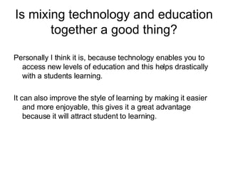 Is mixing technology and education together a good thing? Personally I think it is, because technology enables you to access new levels of education and this helps drastically with a students learning. It can also improve the style of learning by making it easier and more enjoyable, this gives it a great advantage because it will attract student to learning. 