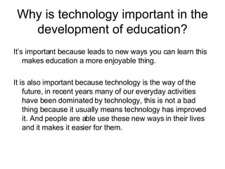 Why is technology important in the development of education? It’s important because leads to new ways you can learn this makes education a more enjoyable thing. It is also important because technology is the way of the future, in recent years many of our everyday activities have been dominated by technology, this is not a bad thing because it usually means technology has improved it. And people are able use these new ways in their lives and it makes it easier for them. 