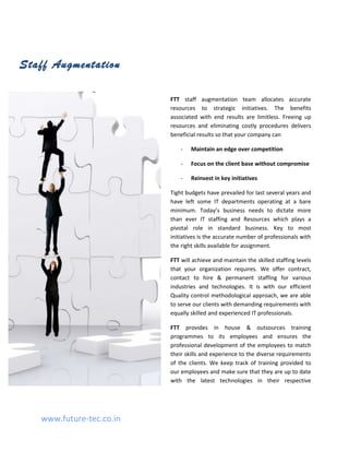 Staff Augmentation

                          FTT staff augmentation team allocates accurate
                          resources to strategic initiatives. The benefits
                          associated with end results are limitless. Freeing up
                          resources and eliminating costly procedures delivers
                          beneficial results so that your company can

                              -   Maintain an edge over competition

                              -   Focus on the client base without compromise

                              -   Reinvest in key initiatives

                          Tight budgets have prevailed for last several years and
                          have left some IT departments operating at a bare
                          minimum. Today’s business needs to dictate more
                          than ever IT staffing and Resources which plays a
                          pivotal role in standard business. Key to most
                          initiatives is the accurate number of professionals with
                          the right skills available for assignment.

                          FTT will achieve and maintain the skilled staffing levels
                          that your organization requires. We offer contract,
                          contact to hire & permanent staffing for various
                          industries and technologies. It is with our efficient
                          Quality control methodological approach, we are able
                          to serve our clients with demanding requirements with
                          equally skilled and experienced IT professionals.

                          FTT provides in house & outsources training
                          programmes to its employees and ensures the
                          professional development of the employees to match
                          their skills and experience to the diverse requirements
                          of the clients. We keep track of training provided to
                          our employees and make sure that they are up to date
                          with the latest technologies in their respective




   www.future-tec.co.in
 