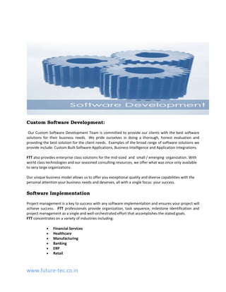 Custom Software Development:

 Our Custom Software Development Team is committed to provide our clients with the best software
solutions for their business needs. We pride ourselves in doing a thorough, honest evaluation and
providing the best solution for the client needs. Examples of the broad range of software solutions we
provide include: Custom Built Software Applications, Business Intelligence and Application Integrations.

FTT also provides enterprise class solutions for the mid-sized and small / emerging organization. With
world class technologies and our seasoned consulting resources, we offer what was once only available
to very large organizations.

Our unique business model allows us to offer you exceptional quality and diverse capabilities with the
personal attention your business needs and deserves, all with a single focus: your success.

Software Implementation

Project management is a key to success with any software implementation and ensures your project will
achieve success. FTT professionals provide organization, task sequence, milestone identification and
project management as a single and well-orchestrated effort that accomplishes the stated goals.
FTT concentrates on a variety of industries including:

            •   Financial Services
            •   Healthcare
            •   Manufacturing
            •   Banking
            •   ERP
            •   Retail



www.future-tec.co.in
 