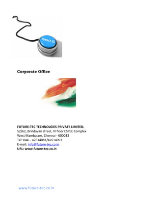 Corporate Office




FUTURE-TEC TECHNOLGIES PRIVATE LIMITED.
52/62, Brindavan street, III floor ESPEE Complex
West Mambalam, Chennai - 600033
Tel: 044 – 42614081/42614092
E-mail: info@future-tec.co.in
URL: www.future-tec.co.in




www.future-tec.co.in
 