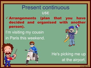 Present continuous
USE
 Arrangements (plan that you have
decided and organised with another
person).
I’m visiting my cousin
in Paris this weekend.
He's picking me up
at the airport.
 