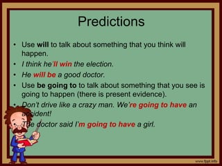 Predictions
• Use will to talk about something that you think will
happen.
• I think he’ll win the election.
• He will be a good doctor.
• Use be going to to talk about something that you see is
going to happen (there is present evidence).
• Don’t drive like a crazy man. We’re going to have an
accident!
• The doctor said I’m going to have a girl.
 