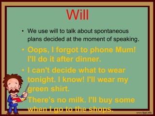 Will
• We use will to talk about spontaneous
plans decided at the moment of speaking.
• Oops, I forgot to phone Mum!
I'll do it after dinner.
• I can't decide what to wear
tonight. I know! I'll wear my
green shirt.
• There's no milk. I'll buy some
when I go to the shops.
 