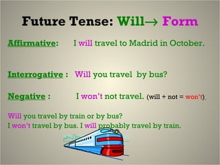 Future Tense:  Will    Form Affirmative :  I  will   travel to Madrid in October.  Interrogative  :  Will  you travel  by bus?  Negative  :  I  won’t  not travel.  (will + not =  won’t )   Will  you travel by train or by bus? I  won’t  travel by bus. I  will  probably travel by train.  