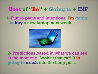 Uses  of “ Be ” +  Going to  +  INF  1-  Future plans and intentions :  I' m   going to  buy   a new laptop next week.   2-  Predictions based in what we can see at the moment:  Look at that car! It  is   going to   crash  into the lamp post.   