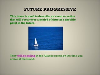 FUTURE PROGRESSIVE This tense is used to describe an event or action that will occur over a period of time at a specific point in the future. They  will be sailing  in the Atlantic ocean by the time you arrive at the Island. 