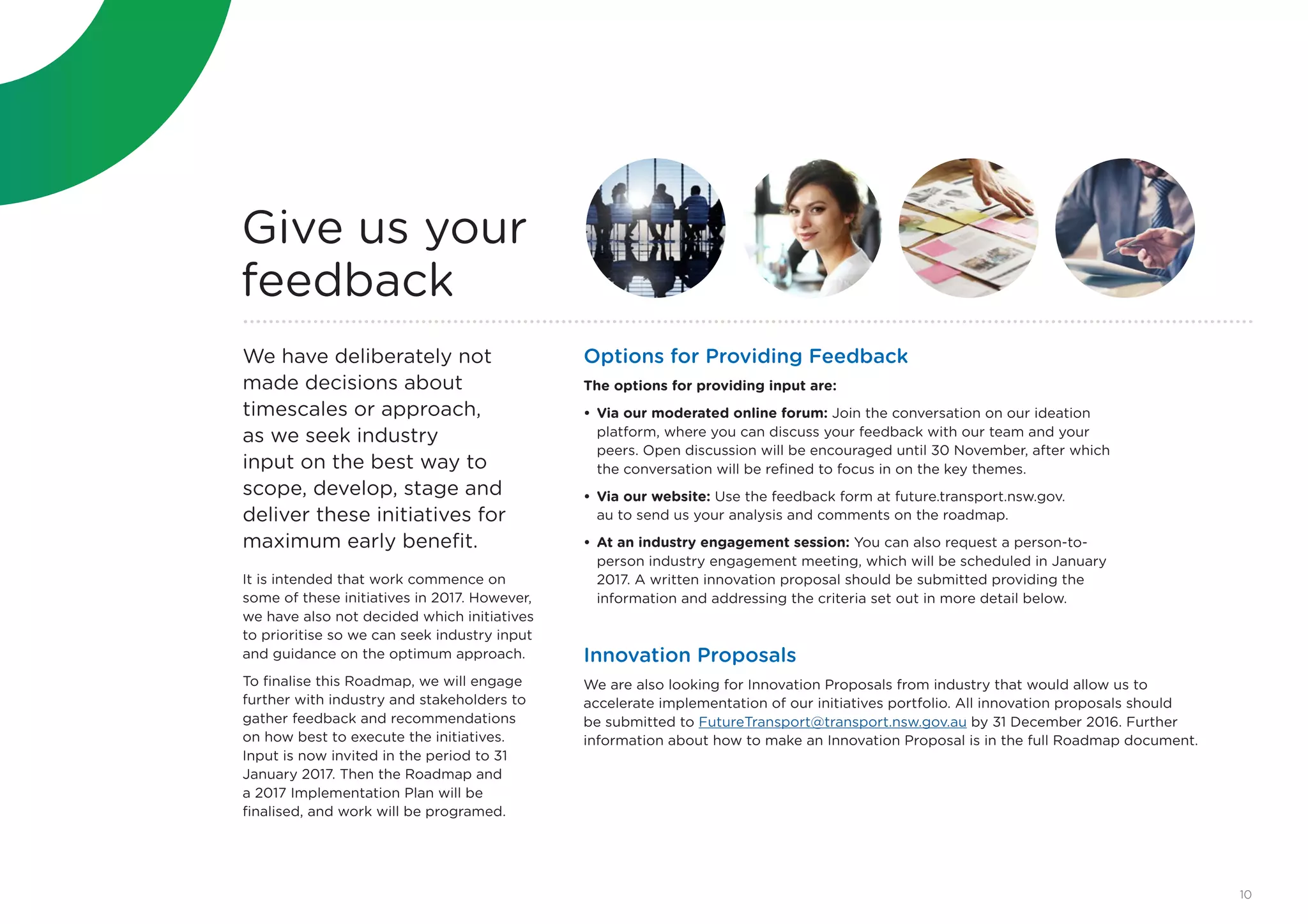 Options for Providing Feedback
The options for providing input are:
•	Via our moderated online forum: Join the conversation on our ideation
platform, where you can discuss your feedback with our team and your
peers. Open discussion will be encouraged until 30 November, after which
the conversation will be refined to focus in on the key themes.
•	Via our website: Use the feedback form at future.transport.nsw.gov.
au to send us your analysis and comments on the roadmap.
•	At an industry engagement session: You can also request a person-to-
person industry engagement meeting, which will be scheduled in January
2017. A written innovation proposal should be submitted providing the
information and addressing the criteria set out in more detail below.
We have deliberately not
made decisions about
timescales or approach,
as we seek industry
input on the best way to
scope, develop, stage and
deliver these initiatives for
maximum early benefit.
It is intended that work commence on
some of these initiatives in 2017. However,
we have also not decided which initiatives
to prioritise so we can seek industry input
and guidance on the optimum approach.
To finalise this Roadmap, we will engage
further with industry and stakeholders to
gather feedback and recommendations
on how best to execute the initiatives.
Input is now invited in the period to 31
January 2017. Then the Roadmap and
a 2017 Implementation Plan will be
finalised, and work will be programed.
Give us your
feedback
Innovation Proposals
We are also looking for Innovation Proposals from industry that would allow us to
accelerate implementation of our initiatives portfolio. All innovation proposals should
be submitted to FutureTransport@transport.nsw.gov.au by 31 December 2016. Further
information about how to make an Innovation Proposal is in the full Roadmap document.
10
 