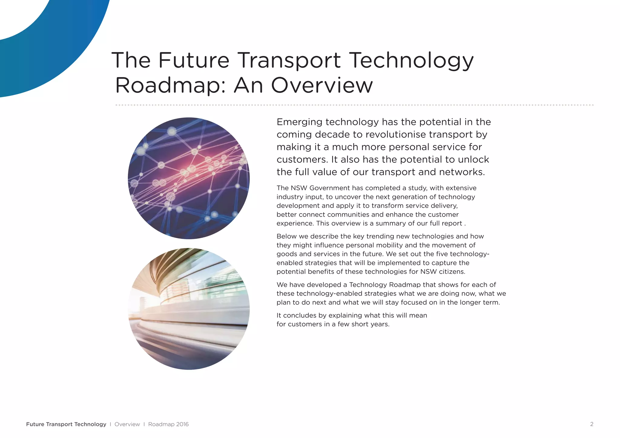 Emerging technology has the potential in the
coming decade to revolutionise transport by
making it a much more personal service for
customers. It also has the potential to unlock
the full value of our transport and networks.
The NSW Government has completed a study, with extensive
industry input, to uncover the next generation of technology
development and apply it to transform service delivery,
better connect communities and enhance the customer
experience. This overview is a summary of our full report .
Below we describe the key trending new technologies and how
they might influence personal mobility and the movement of
goods and services in the future. We set out the five technology-
enabled strategies that will be implemented to capture the
potential benefits of these technologies for NSW citizens.
We have developed a Technology Roadmap that shows for each of
these technology-enabled strategies what we are doing now, what we
plan to do next and what we will stay focused on in the longer term.
It concludes by explaining what this will mean
for customers in a few short years.
The Future Transport Technology
Roadmap: An Overview
Future Transport Technology I Overview I Roadmap 2016 2
 