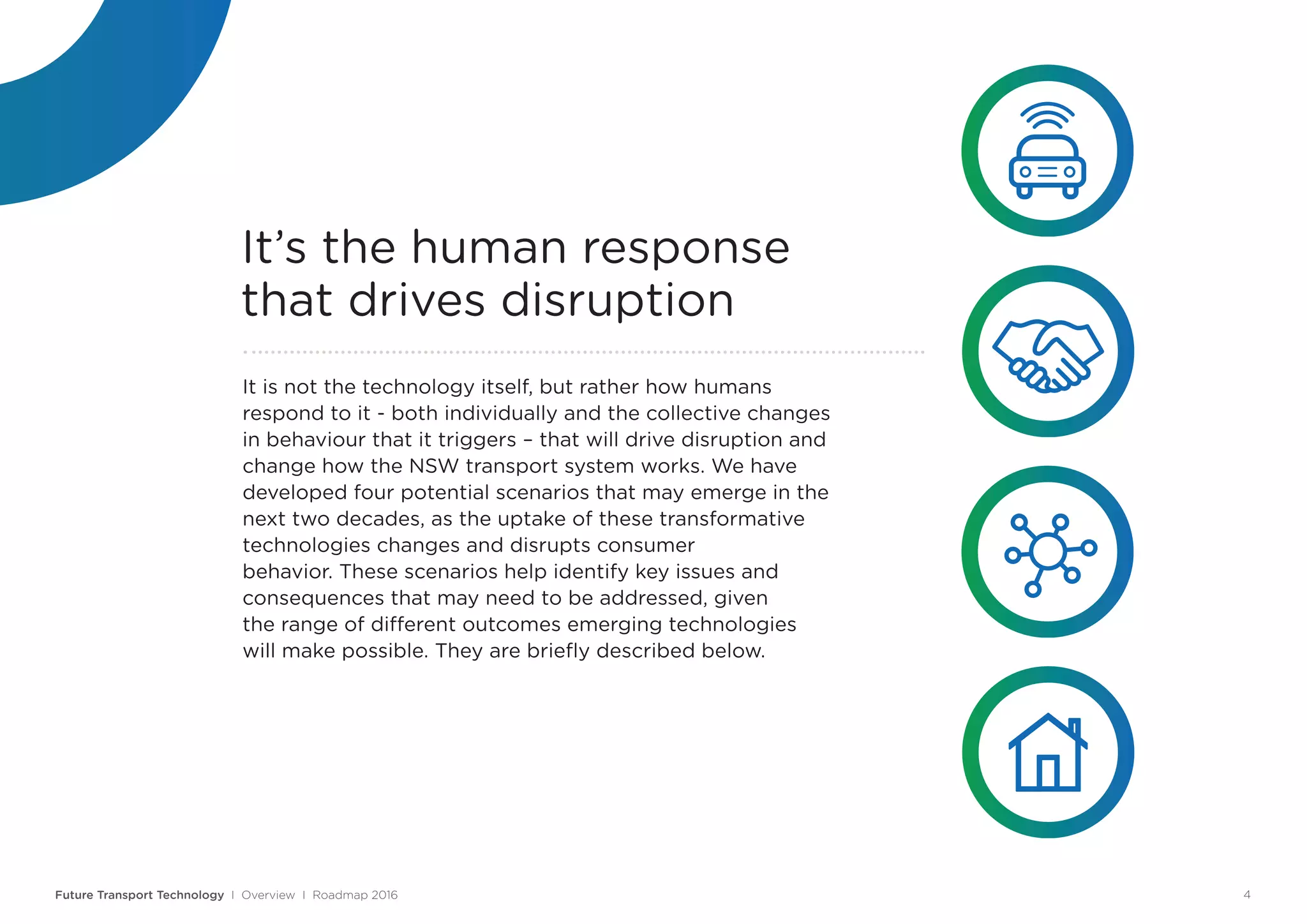 It is not the technology itself, but rather how humans
respond to it - both individually and the collective changes
in behaviour that it triggers – that will drive disruption and
change how the NSW transport system works. We have
developed four potential scenarios that may emerge in the
next two decades, as the uptake of these transformative
technologies changes and disrupts consumer
behavior. These scenarios help identify key issues and
consequences that may need to be addressed, given
the range of different outcomes emerging technologies
will make possible. They are briefly described below.
It’s the human response
that drives disruption
Future Transport Technology I Overview I Roadmap 2016 4
 