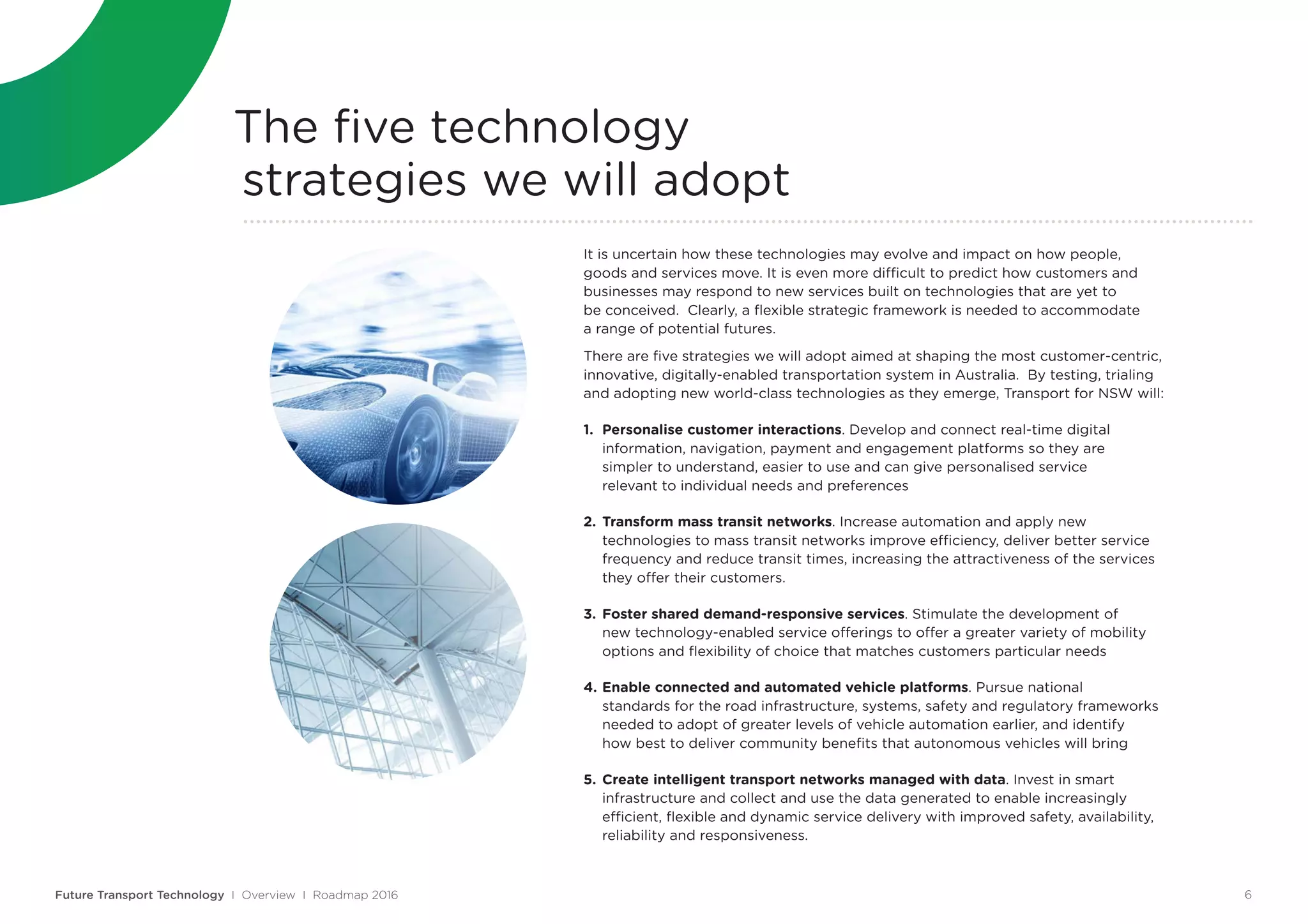 The five technology
strategies we will adopt
It is uncertain how these technologies may evolve and impact on how people,
goods and services move. It is even more difficult to predict how customers and
businesses may respond to new services built on technologies that are yet to
be conceived. Clearly, a flexible strategic framework is needed to accommodate
a range of potential futures.
There are five strategies we will adopt aimed at shaping the most customer-centric,
innovative, digitally-enabled transportation system in Australia. By testing, trialing
and adopting new world-class technologies as they emerge, Transport for NSW will:
1.	 Personalise customer interactions. Develop and connect real-time digital
	 information, navigation, payment and engagement platforms so they are
	 simpler to understand, easier to use and can give personalised service
	 relevant to individual needs and preferences
2.	Transform mass transit networks. Increase automation and apply new
	 technologies to mass transit networks improve efficiency, deliver better service
	 frequency and reduce transit times, increasing the attractiveness of the services
	 they offer their customers.
3.	Foster shared demand-responsive services. Stimulate the development of 	
	 new technology-enabled service offerings to offer a greater variety of mobility 	
	 options and flexibility of choice that matches customers particular needs
4.	Enable connected and automated vehicle platforms. Pursue national
	 standards for the road infrastructure, systems, safety and regulatory frameworks 	
	 needed to adopt of greater levels of vehicle automation earlier, and identify 	
	 how best to deliver community benefits that autonomous vehicles will bring
5.	Create intelligent transport networks managed with data. Invest in smart
	 infrastructure and collect and use the data generated to enable increasingly
	 efficient, flexible and dynamic service delivery with improved safety, availability,
	 reliability and responsiveness.
Future Transport Technology I Overview I Roadmap 2016 6
 