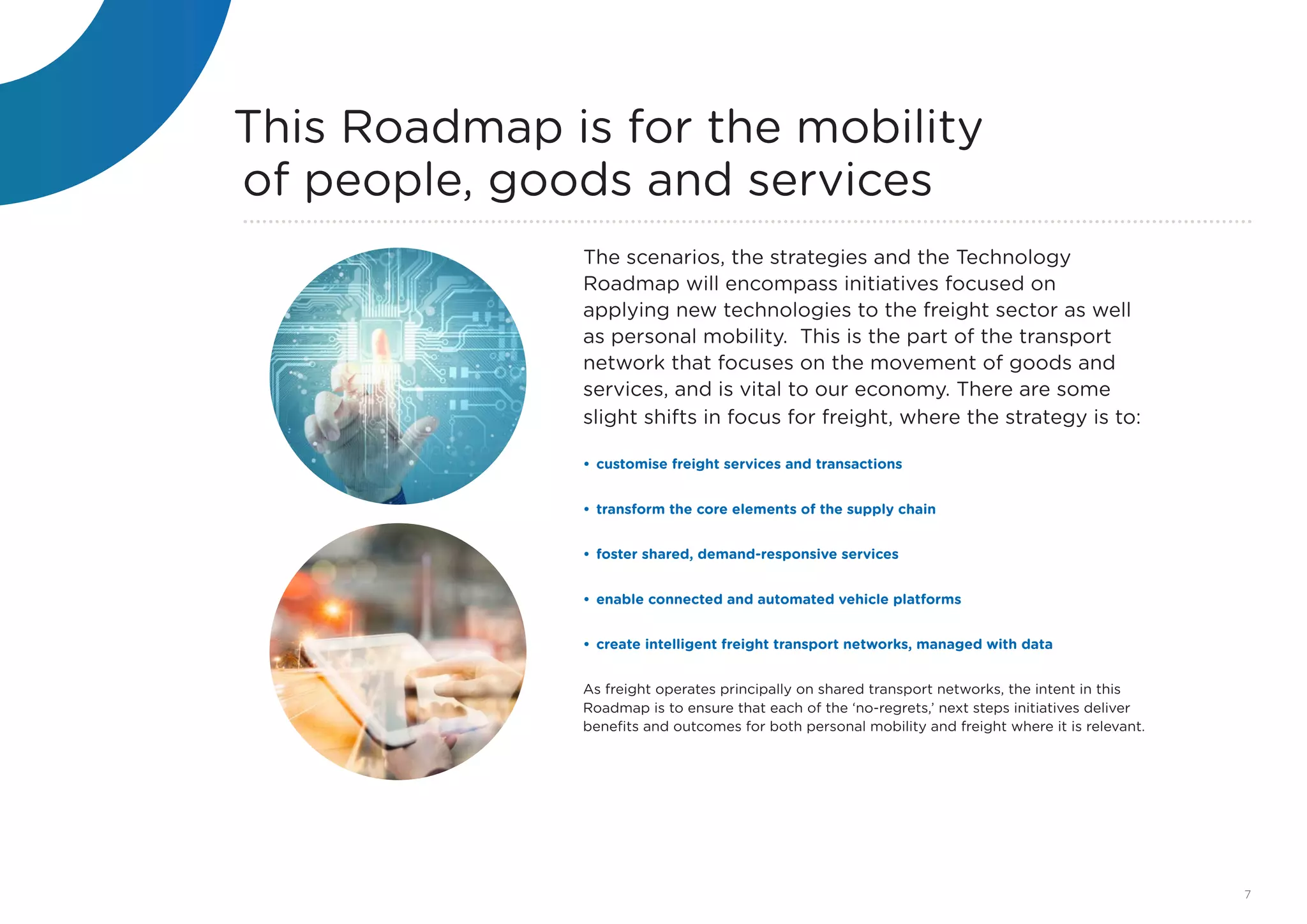 This Roadmap is for the mobility
of people, goods and services
The scenarios, the strategies and the Technology
Roadmap will encompass initiatives focused on
applying new technologies to the freight sector as well
as personal mobility. This is the part of the transport
network that focuses on the movement of goods and
services, and is vital to our economy. There are some
slight shifts in focus for freight, where the strategy is to:
•	customise freight services and transactions
•	transform the core elements of the supply chain
•	foster shared, demand-responsive services
•	enable connected and automated vehicle platforms
•	create intelligent freight transport networks, managed with data
As freight operates principally on shared transport networks, the intent in this
Roadmap is to ensure that each of the ‘no-regrets,’ next steps initiatives deliver
benefits and outcomes for both personal mobility and freight where it is relevant.
7
 
