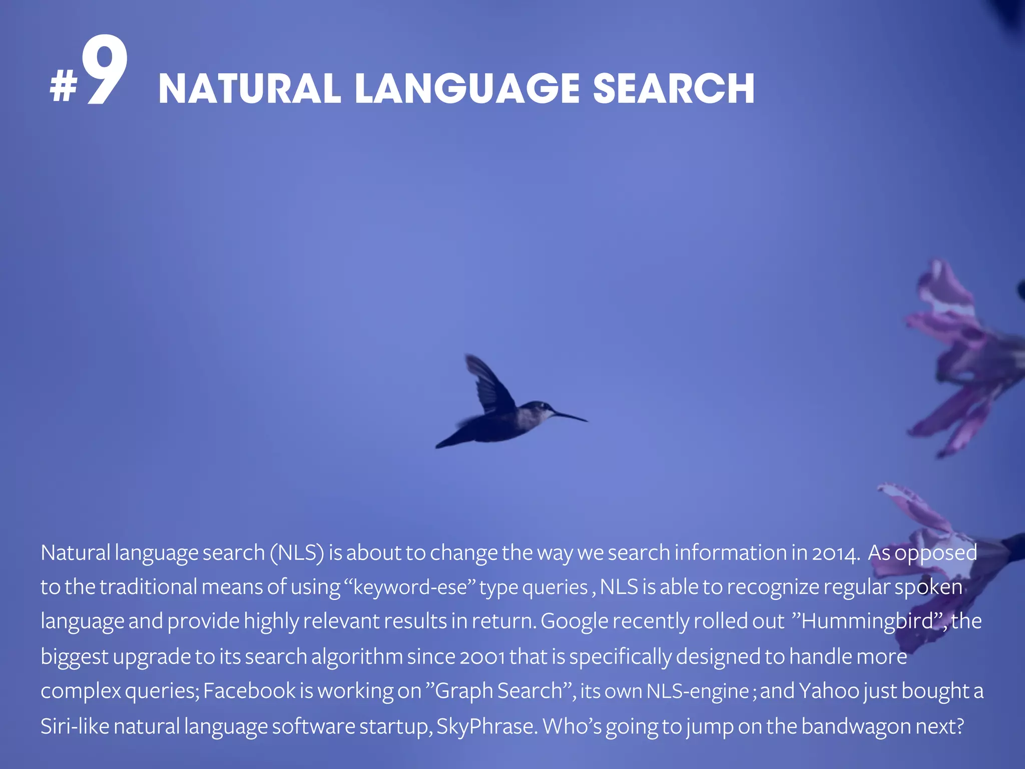 9 NATURAL LANGUAGE SEARCH

#

Natural language search (NLS) is about to change the way we search information in 2014. As opposed
to the traditional means of using “keyword-ese” type queries , NLS is able to recognize regular spoken
language and provide highly relevant results in return. Google recently rolled out ”Hummingbird”, the
biggest upgrade to its search algorithm since 2001 that is specifically designed to handle more
complex queries; Facebook is working on ”Graph Search”, its own NLS-engine ; and Yahoo just bought a
Siri-like natural language software startup, SkyPhrase. Who’s going to jump on the bandwagon next?

 
