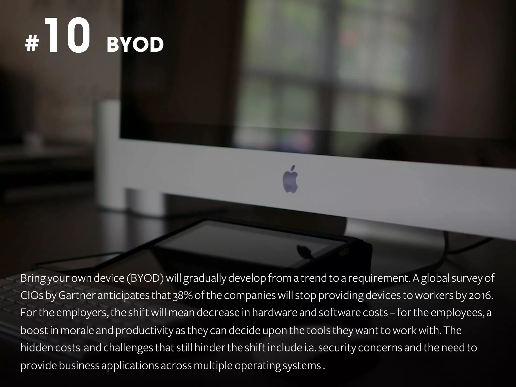 10

#

BYOD

Bring your own device (BYOD) will gradually develop from a trend to a requirement. A global survey of
CIOs by Gartner anticipates that 38% of the companies will stop providing devices to workers by 2016.
For the employers, the shift will mean decrease in hardware and software costs – for the employees, a
boost in morale and productivity as they can decide upon the tools they want to work with. The
hidden costs and challenges that still hinder the shift include i.a. security concerns and the need to
provide business applications across multiple operating systems .

 