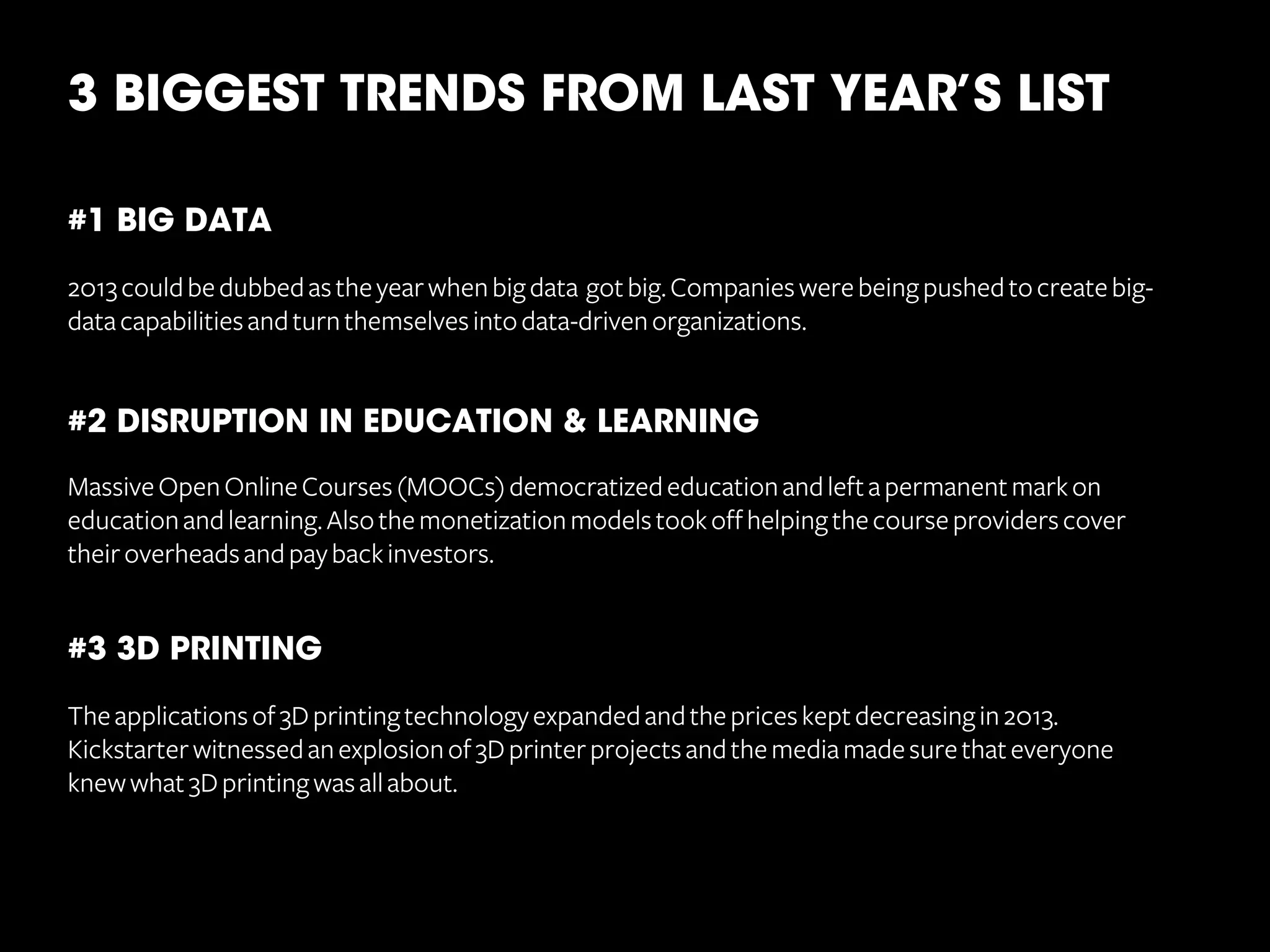 3 BIGGEST TRENDS FROM LAST YEAR’S LIST
	
  
#1 BIG DATA
	
  
2013 could be dubbed as the year when big data got big. Companies were being pushed to create bigdata capabilities and turn themselves into data-driven organizations.

#2 DISRUPTION IN EDUCATION & LEARNING
Massive Open Online Courses (MOOCs) democratized education and left a permanent mark on
education and learning. Also the monetization models took off helping the course providers cover
their overheads and pay back investors.

#3 3D PRINTING
The applications of 3D printing technology expanded and the prices kept decreasing in 2013.
Kickstarter witnessed an explosion of 3D printer projects and the media made sure that everyone
knew what 3D printing was all about.

 