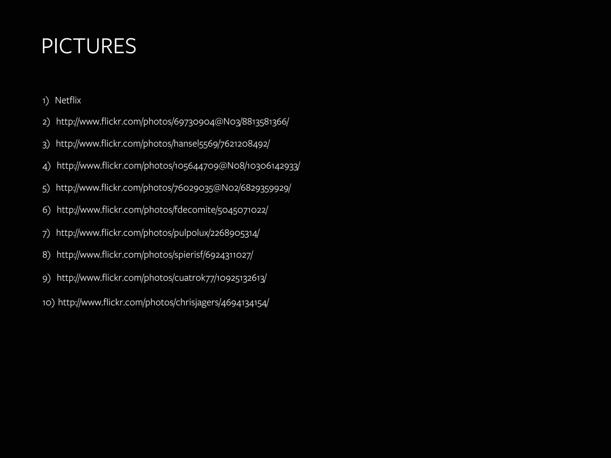 PICTURES
	
  
	
  

1) Netflix
2) http://www.flickr.com/photos/69730904@N03/8813581366/
3) http://www.flickr.com/photos/hansel5569/7621208492/
4) http://www.flickr.com/photos/105644709@N08/10306142933/
5) http://www.flickr.com/photos/76029035@N02/6829359929/
6) http://www.flickr.com/photos/fdecomite/5045071022/
7) http://www.flickr.com/photos/pulpolux/2268905314/
8) http://www.flickr.com/photos/spierisf/6924311027/
9) http://www.flickr.com/photos/cuatrok77/10925132613/
10) http://www.flickr.com/photos/chrisjagers/4694134154/
	
  
	
  

 