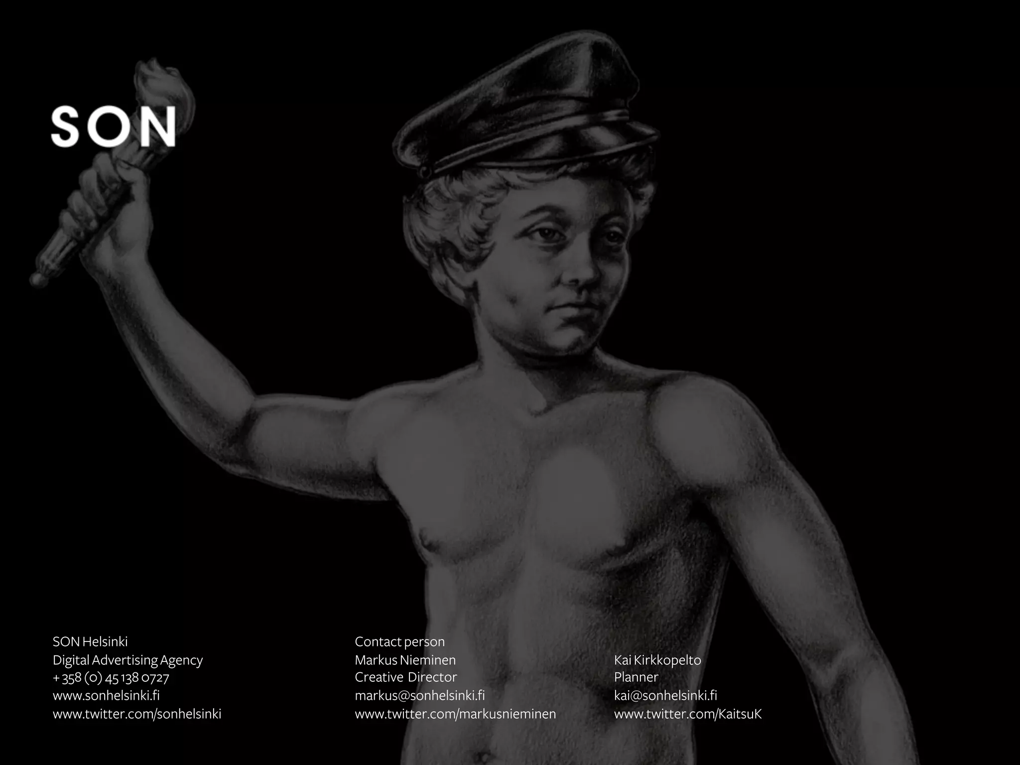 SON Helsinki
Digital Advertising Agency
+ 358 (0) 45 138 0727
www.sonhelsinki.fi
www.twitter.com/sonhelsinki

Contact person
Markus Nieminen
Creative Director
markus@sonhelsinki.fi
www.twitter.com/markusnieminen

Kai Kirkkopelto
Planner
kai@sonhelsinki.fi
www.twitter.com/KaitsuK

 