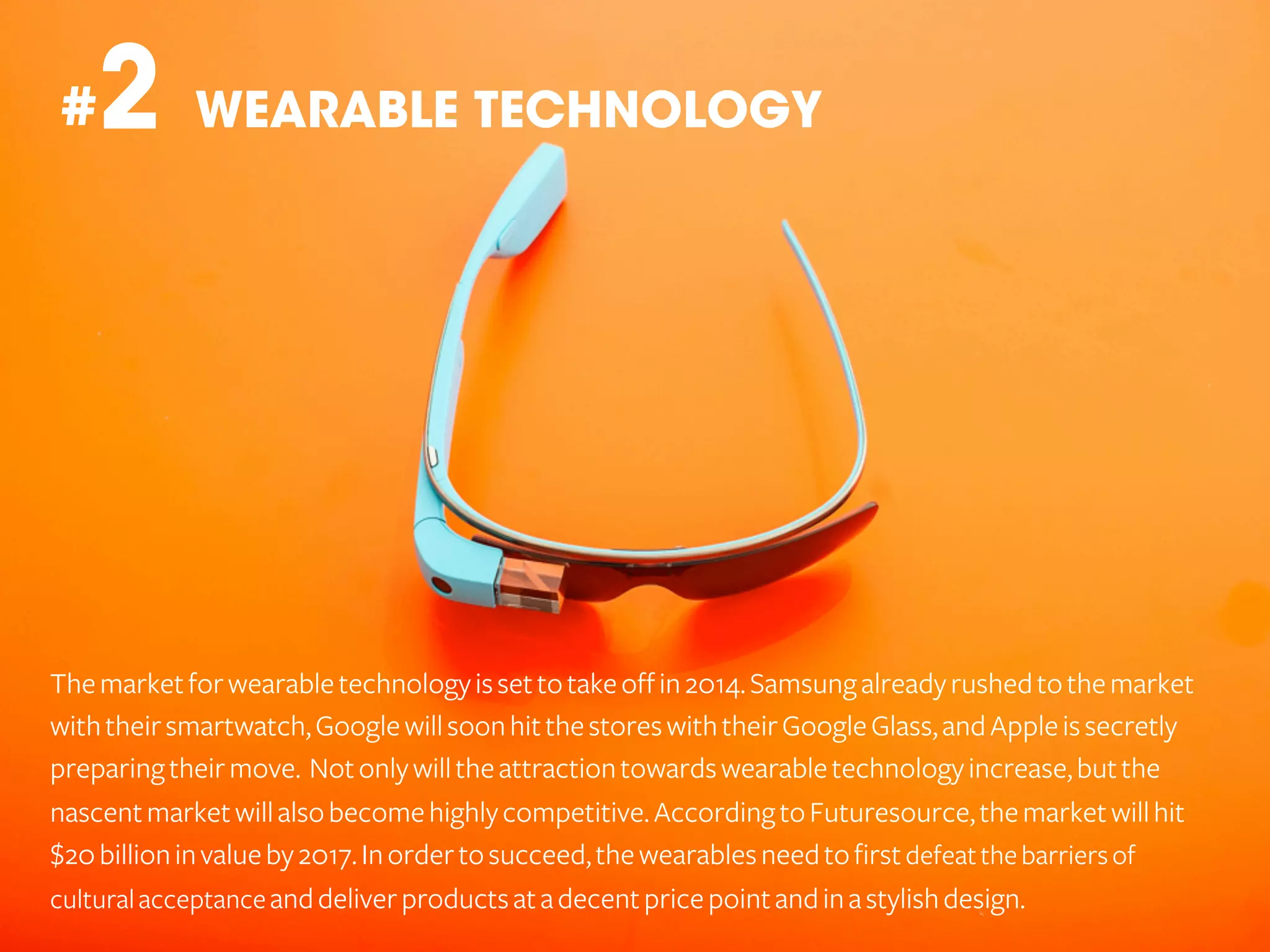 2 WEARABLE TECHNOLOGY

#

The market for wearable technology is set to take off in 2014. Samsung already rushed to the market
with their smartwatch, Google will soon hit the stores with their Google Glass, and Apple is secretly
preparing their move. Not only will the attraction towards wearable technology increase, but the
nascent market will also become highly competitive. According to Futuresource, the market will hit
$20 billion in value by 2017. In order to succeed, the wearables need to first defeat the barriers of
cultural acceptance and deliver products at a decent price point and in a stylish design.

 