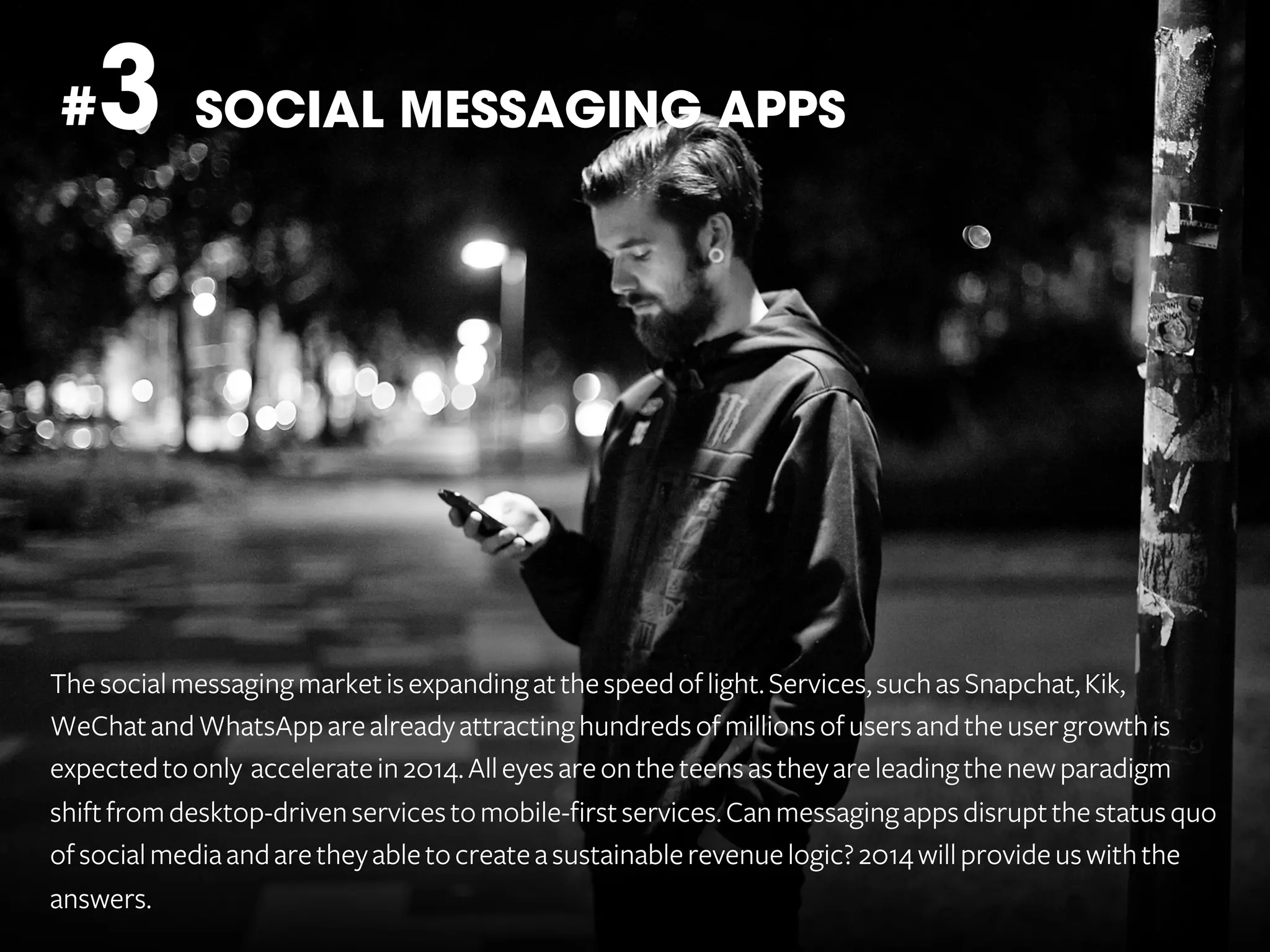 3 SOCIAL MESSAGING APPS

#

The social messaging market is expanding at the speed of light. Services, such as Snapchat, Kik,
WeChat and WhatsApp are already attracting hundreds of millions of users and the user growth is
expected to only accelerate in 2014. All eyes are on the teens as they are leading the new paradigm
shift from desktop-driven services to mobile-first services. Can messaging apps disrupt the status quo
of social media and are they able to create a sustainable revenue logic? 2014 will provide us with the
answers.

 