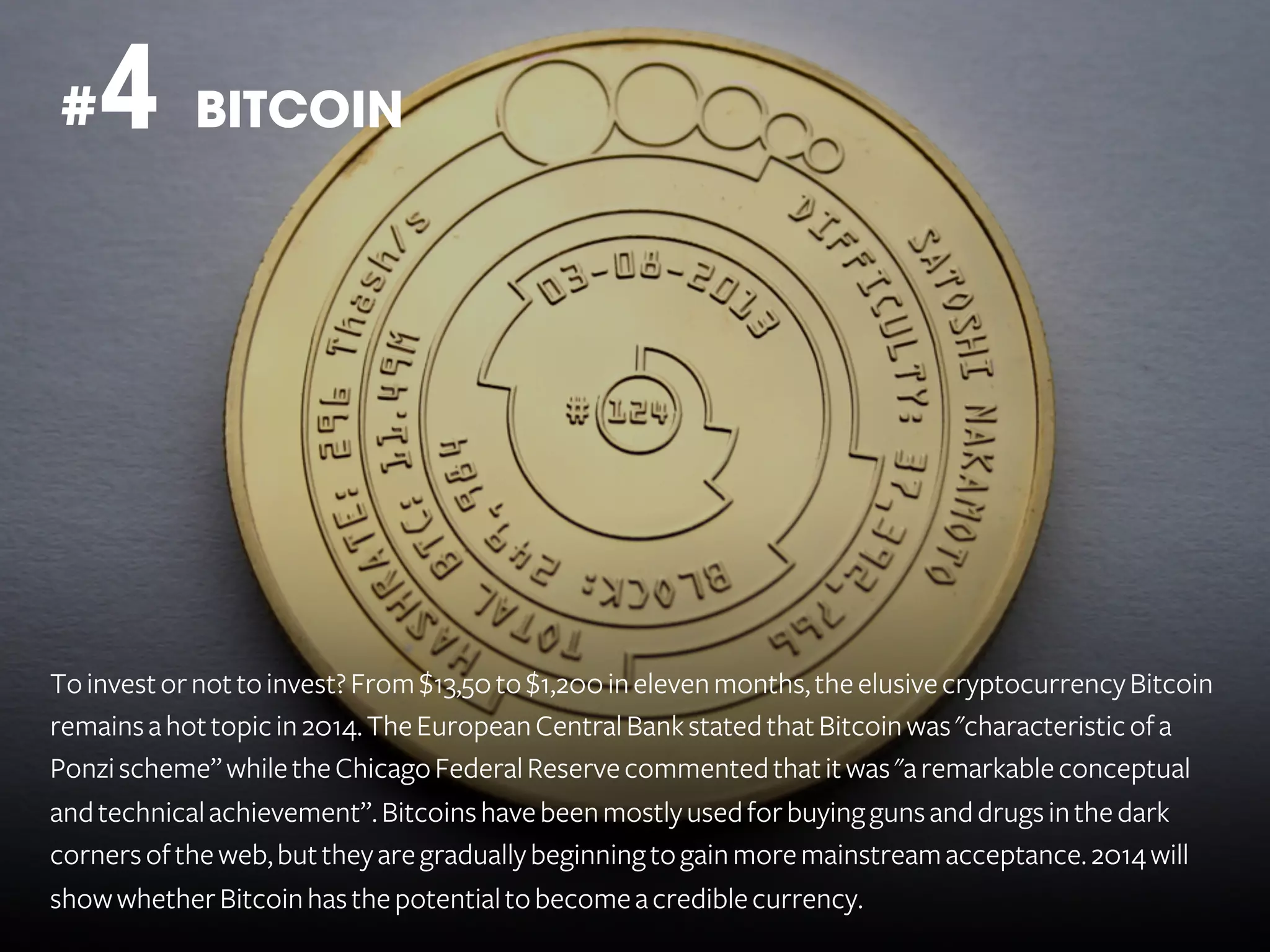 4 BITCOIN

#

To invest or not to invest? From $13,50 to $1,200 in eleven months, the elusive cryptocurrency Bitcoin
remains a hot topic in 2014. The European Central Bank stated that Bitcoin was "characteristic of a
Ponzi scheme” while the Chicago Federal Reserve commented that it was "a remarkable conceptual
and technical achievement”. Bitcoins have been mostly used for buying guns and drugs in the dark
corners of the web, but they are gradually beginning to gain more mainstream acceptance. 2014 will
show whether Bitcoin has the potential to become a credible currency.

 