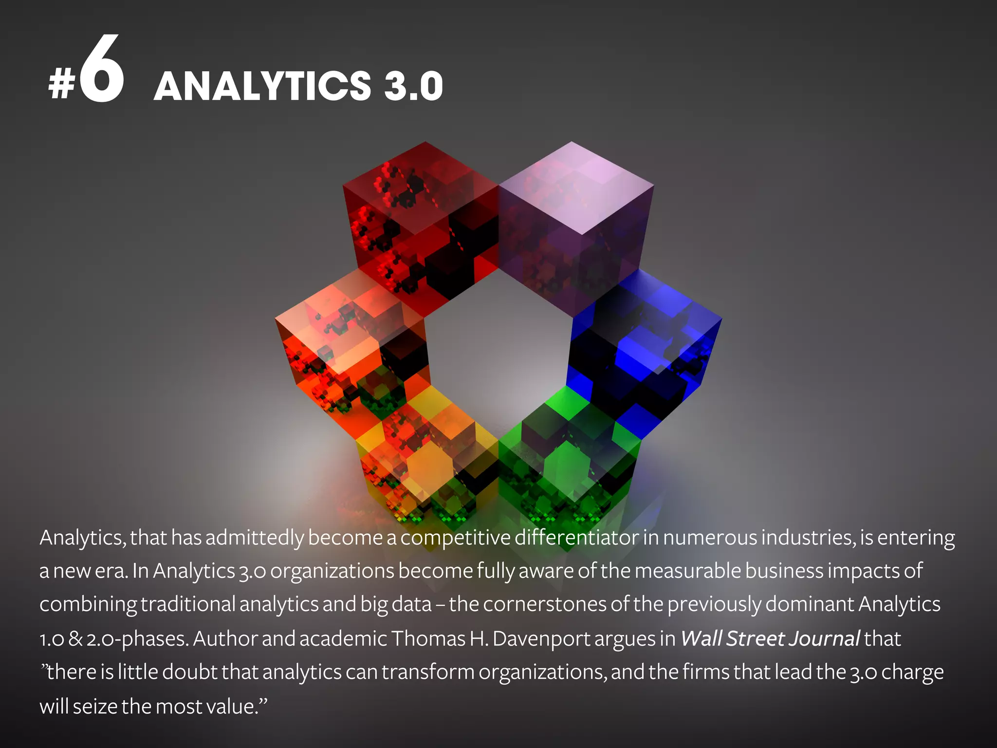 6 ANALYTICS 3.0

#

Analytics, that has admittedly become a competitive differentiator in numerous industries, is entering
a new era. In Analytics 3.0 organizations become fully aware of the measurable business impacts of
combining traditional analytics and big data – the cornerstones of the previously dominant Analytics
1.0 & 2.0-phases. Author and academic Thomas H. Davenport argues in Wall Street Journal that
”there is little doubt that analytics can transform organizations, and the firms that lead the 3.0 charge
will seize the most value.”

 