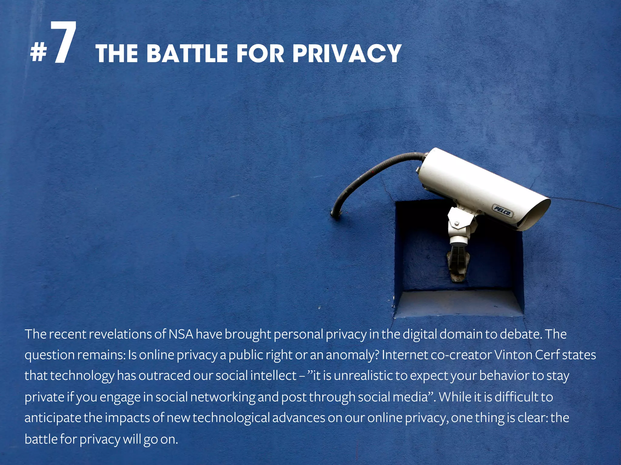 7 THE BATTLE FOR PRIVACY

#

The recent revelations of NSA have brought personal privacy in the digital domain to debate. The
question remains: Is online privacy a public right or an anomaly? Internet co-creator Vinton Cerf states
that technology has outraced our social intellect – ”it is unrealistic to expect your behavior to stay
private if you engage in social networking and post through social media”. While it is difficult to
anticipate the impacts of new technological advances on our online privacy, one thing is clear: the
battle for privacy will go on.

 