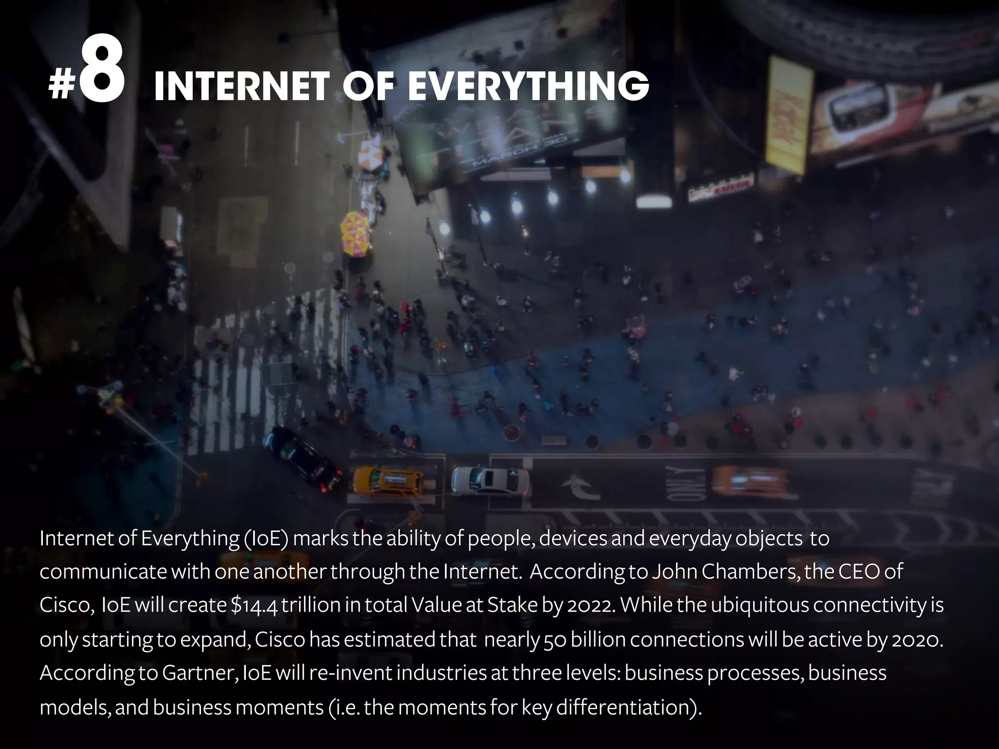 8 INTERNET OF EVERYTHING

#

Internet of Everything (IoE) marks the ability of people, devices and everyday objects to
communicate with one another through the Internet. According to John Chambers, the CEO of
Cisco, IoE will create $14.4 trillion in total Value at Stake by 2022. While the ubiquitous connectivity is
only starting to expand, Cisco has estimated that nearly 50 billion connections will be active by 2020.
According to Gartner, IoE will re-invent industries at three levels: business processes, business
models, and business moments (i.e. the moments for key differentiation).

 
