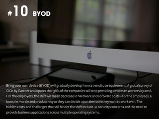 10

#

BYOD

Bring your own device (BYOD) will gradually develop from a trend to a requirement. A global survey of
CIOs by Gartner anticipates that 38% of the companies will stop providing devices to workers by 2016.
For the employers, the shift will mean decrease in hardware and software costs – for the employees, a
boost in morale and productivity as they can decide upon the tools they want to work with. The
hidden costs and challenges that still hinder the shift include i.a. security concerns and the need to
provide business applications across multiple operating systems .

 