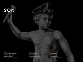 SON Helsinki
Digital Advertising Agency
+ 358 (0) 45 138 0727
www.sonhelsinki.fi
www.twitter.com/sonhelsinki

Contact person
Markus Nieminen
Creative Director
markus@sonhelsinki.fi
www.twitter.com/markusnieminen

Kai Kirkkopelto
Planner
kai@sonhelsinki.fi
www.twitter.com/KaitsuK

 