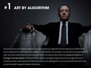 1 ART BY ALGORITHM

#

Art and science are merging together. In a data-driven art, algorithms fuel creativity and determine
the success factors that lead to the creation of art. Netflix, for example, crunched the viewing habits of
over 30 million subcsribers to come up with their critically-acclaimed series, House of Cards and
Orange is the New Black. At the same time, we are only beginning to discover how algorithms can
compose music, write stories and develop movies and video games. In 2014, the movement will reach
an even broader range of creative industries.

 